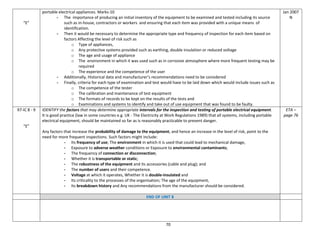70
“E”
portable electrical appliances. Marks-10
- The importance of producing an initial inventory of the equipment to be examined and tested including its source
such as in-house, contractors or workers and ensuring that each item was provided with a unique means of
identification.
- Then it would be necessary to determine the appropriate type and frequency of inspection for each item based on
factors Affecting the level of risk such as
o Type of appliances,
o Any protective systems provided such as earthing, double insulation or reduced voltage
o The age and usage of appliance
o The environment in which it was used such as in corrosive atmosphere where more frequent testing may be
required
o The experience and the competence of the user
- Additionally, Historical data and manufacturer’s recommendations need to be considered
- Finally, criteria for each type of examination and test would have to be laid down which would include issues such as
o The competence of the tester
o The calibration and maintenance of test equipment
o The formats of records to be kept on the results of the tests and
o Examinations and systems to identify and take out of use equipment that was found to be faulty.
Jan 2007
N
97-IC 8 - 9
“E”
IDENTIFY the factors that may determine appropriate intervals for the inspection and testing of portable electrical equipment.
It is good practice (law in some countries e.g. UK - The Electricity at Work Regulations 1989) that all systems, including portable
electrical equipment, should be maintained so far as is reasonably practicable to prevent danger.
Any factors that increase the probability of damage to the equipment, and hence an increase in the level of risk, point to the
need for more frequent inspections. Such factors might include:
- Its frequency of use; The environment in which it is used that could lead to mechanical damage,
- Exposure to adverse weather conditions or Exposure to environmental contaminants;
- The frequency of connection or disconnection;
- Whether it is transportable or static;
- The robustness of the equipment and its accessories (cable and plug); and
- The number of users and their competence.
- Voltage at which it operates, Whether it is double-insulated and
- Its criticality to the processes of the organisation; The age of the equipment,
- Its breakdown history and Any recommendations from the manufacturer should be considered.
ETA –
page 76
END OF UNIT 8
 