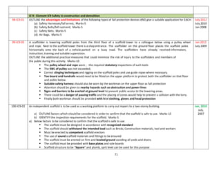 71
IC 9 : Element IC9 Safety in construction and demolition
98-IC9-01 OUTLINE the advantages and limitations of the following types of fall protection devices AND give a suitable application for EACH:
(a) Safety Harnesses/fall arrest; Marks-5
(b) Safety Belts/fall restraint; Marks-5
(c) Safety Nets; Marks-5
(d) Air Bags. Marks-5
July 2012
July 2010
Jan 2008
99-IC9-05 A scaffolder is lowering scaffold poles from the third floor of a scaffold tower to a colleague below using a pulley wheel
and rope. Next to the scaffold tower there is a shop entrance. The scaffolder on the ground floor places the scaffold poles
horizontally onto the back of a vehicle parked on a busy road. The scaffolders have already received information,
instruction, training and suitable supervision.
OUTLINE the additional practical measures that could minimize the risk of injury to the scaffolders and members of
the public during this activity. Marks-10
 The pulley wheel and rope were ; -the required statutory inspections of such tools
 The SWL of pulley was not exceeded;
 Correct slinging techniques and rigging on the scaffold poles and use guide ropes where necessary.
 Toe-board and handrails would need to be fitted on the upper platform to protect both the scaffolder on that floor
and public below.
 Suitable safety harness should also be worn by the workman on the upper floor as fall protection
 Attention should be given to nearby hazards such as obstruction and power lines
 Signs and barriers to be erected at ground level to prevent public access to the lowering areas.
 There could be a danger of passing traffic and the placing of cones would help to prevent a collision with the lorry.
 Finally both workman should be provided with hi vi clothing, gloves and head protection
Jan 2012
July 2009
100-IC9-02 An independent scaffold is to be used as a working platform to carry out repairs to a two-storey building.
a) OUTLINE factors which should be considered in order to confirm that the scaffold is safe to use. Marks-15
b) IDENTIFY the inspection requirements for the scaffold. Marks-5
a) Below factors to be considered to confirm that the scaffold is safe to use
 The scaffold must be designed in accordance with recognized standard
 The scaffold should withstand the intended load such as Bricks, Construction materials, tool and workers
 Must be erected by competent scaffold erectors
 The use of sound scaffold materials and fittings to be ensured
 The scaffold must be erected on firm and leveled ground avoiding all voids and drains
 The scaffold must be provided with base plates and sole boards
 Scaffold structure to be “Square” and plumb, sprit level can be used for this purpose
Jan, 2010
July,
2007
 