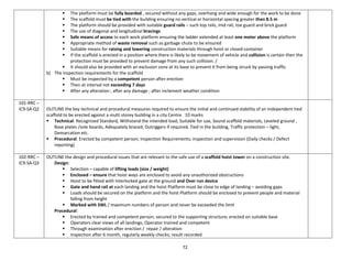 72
 The platform must be fully boarded , secured without any gaps, overhang and wide enough for the work to be done
 The scaffold must be tied with the building ensuring no vertical or horizontal spacing greater than 8.5 m
 The platform should be provided with suitable guard rails – such top rails, mid rail, toe guard and brick guard
 The use of diagonal and longitudinal bracings
 Safe means of access to each work platform ensuring the ladder extended at least one meter above the platform
 Appropriate method of waste removal such as garbage chute to be ensured
 Suitable means for raising and lowering construction materials through hoist or closed container
 If the scaffold is erected in a position where there is likely to be movement of vehicle and collision is certain then the
protection must be provided to prevent damage from any such collision. /
 It should also be provided with an exclusion zone at its base to prevent it from being struck by passing traffic.
b) The inspection requirements for the scaffold
 Must be inspected by a competent person after erection
 Then at interval not exceeding 7 days
 After any alteration ; after any damage ; after inclement weather condition
101-RRC –
IC9-SA-Q2 OUTLINE the key technical and procedural measures required to ensure the initial and continued stability of an independent tied
scaffold to be erected against a multi storey building in a city Centre. 10 marks
 Technical: Recognized Standard, Withstand the intended load, Suitable for use, Sound scaffold materials, Leveled ground ,
Base plates /sole boards, Adequately braced, Outriggers if required, Tied in the building, Traffic protection – light,
Demarcation etc.
 Procedural: Erected by competent person; Inspection Requirements; inspection and supervision (Daily checks / Defect
reporting)
102-RRC –
IC9-SA-Q3
OUTLINE the design and procedural issues that are relevant to the safe use of a scaffold hoist tower on a construction site.
Design:
 Selection – capable of lifting loads (size / weight)
 Enclosed – ensure that hoist ways are enclosed to avoid any unauthorized obstructions
 Hoist to be fitted with Interlocked gate at the ground and Over run device
 Gate and hand rail at each landing and the hoist Platform must be close to edge of landing – avoiding gaps
 Loads should be secured on the platform and the hoist Platform should be enclosed to prevent people and material
falling from height
 Marked with SWL / maximum numbers of person and never be exceeded the limit
Procedural:
 Erected by trained and competent person; secured to the supporting structure; erected on suitable base
 Operators clear views of all landings; Operator trained and competent
 Through examination after erection / repair / alteration
 Inspection after 6 month, regularly weekly checks; result recorded
 
