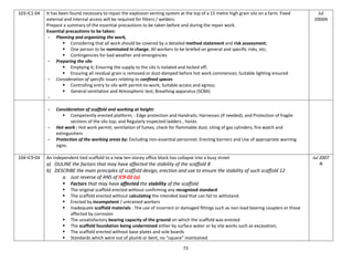 73
103-IC1-04 It has been found necessary to repair the explosion venting system at the top of a 15 metre high grain silo on a farm. Fixed
external and internal access will be required for fitters / welders.
Prepare a summary of the essential precautions to be taken before and during the repair work.
Essential precautions to be taken:
- Planning and organizing the work,
 Considering that all work should be covered by a detailed method statement and risk assessment;
 One person to be nominated in charge; All workers to be briefed on general and specific risks, etc;
 Contingencies for bad weather and emergencies
- Preparing the silo
 Emptying it; Ensuring the supply to the silo is isolated and locked off;
 Ensuring all residual grain is removed or dust-damped before hot work commences; Suitable lighting ensured
- Consideration of specific issues relating to confined spaces
 Controlling entry to silo with permit-to-work; Suitable access and egress;
 General ventilation and Atmospheric test; Breathing apparatus (SCBA)
-
Jul
2006N
- Consideration of scaffold and working at height:
 Competently erected platform; - Edge protection and Handrails; Harnesses (if needed), and Protection of fragile
sections of the silo top; and Regularly inspected ladders , hoists
- Hot work : Hot work permit; ventilation of fumes; check for flammable dust; siting of gas cylinders; fire watch and
extinguishers
- Protection of the working areas by: Excluding non-essential personnel, Erecting barriers and Use of appropriate warning
signs.
104-IC9-04 An independent tied scaffold to a new ten-storey office block has collapse into a busy street
a) OULINE the factors that may have affected the stability of the scaffold 8
b) DESCRIBE the main principles of scaffold design, erection and use to ensure the stability of such scaffold 12
a. Just reverse of ANS of IC9-02 (a)
 Factors that may have affected the stability of the scaffold
 The original scaffold erected without confirming any recognized standard
 The scaffold erected without calculating the intended load that can fail to withstand.
 Erected by incompetent / untrained workers
 Inadequate scaffold materials : The use of incorrect or damaged fittings such as non-load bearing couplers or those
affected by corrosion
 The unsatisfactory bearing capacity of the ground on which the scaffold was erected
 The scaffold foundation being undermined either by surface water or by site works such as excavation;
 The scaffold erected without base plates and sole boards
 Standards which were out of plumb or bent, no “square” maintained
Jul 2007
N
 
