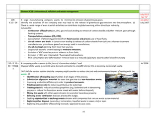 77
Element IC10 Environmental pollution and waste management
July 2012
No “Q”
109-
IC 10 - 04
A large manufacturing company wants to minimize its emission of greenhouse gases.
Identify the activities of the company that may lead to the release of greenhouse gas emissions into the atmosphere. 10
There is a wide range of ways in which activities can contribute to global warming, either directly or indirectly.
Included to:
- Combustion of fossil fuels (oil, LPG, gas and coal) leading to release of carbon dioxide and other relevant gases through
heating systems;
- Transportation emissions (CO, CO2);
- Consumption of electricity generated from fossil sources and process use of fossil fuels;
- Use of cement and bricks in construction leading to release of carbon dioxide from calcium carbonate in cement
manufacture or greenhouse gases from energy used in manufacture;
- Use of chemicals deriving from fossil fuel sources;
- Disposal of waste to landfill leading to methane emissions;
- Emission of VOCs used as process solvents or from fuels;
- Emission of HFCs and chlorinated / fluorinated hydrocarbons;
- Peat consumption and deforestation removal leads to a reduced capacity to absorb carbon dioxide naturally
Jan 2012
July 2007
110 - IC 10 –
03 – R SAQ
3
A company produces waste in the form of a hazardous sludge / mud.
Disposal of the waste is currently via a licensed contractor to a landfill site but this is becoming increasingly costly.
OUTLINE the various options that the company might consider to reduce the cost and environmental impact of dealing with the
waste. 10
• Identification of recycling opportunities at all stages of the process;
• Substitution of process materials for ones that give rise to a non-hazardous waste;
• Improving production efficiency in order to produce less waste;
• Treating waste on-site to reduce quantity (e.g. De-watering);
• Treating waste to reduce hazardous properties (e.g. Sediment tank in dewatering
process to reduce the hazardous waste mixed with water before disposal);
• Mixing the waste with other waste streams to neutralize hazardous property
• Selecting waste contractors that can process the sludge;
• Seeking opportunities to exchange waste streams with companies that can use waste as raw material;
• Exploring other disposal means (e.g. Incineration, liquefied waste to sewer, etc) or even
• Exploring the possibility of becoming licensed / approved to save costs.
Jul 2008
 