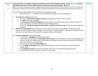 78
111-IC 10 -
06
A
Animals are kept at a zoo where managers are planning to write a waste management policy. For the solid waste produced,
OUTLINE the issues that should be addressed by such a policy and associated procedures. Marks-10
OR, an urban zoo is drawing up a waste management policy that is to be structured in three sections in line with its health and
safety policy. Taking accounts of the type of waste produced, OUTLINE the issues that should be addressed by such a policy. 10
The issues that should be addressed for writing the waste management policy...
i. Statement of intent; ii. Allocation of responsibilities (organising); iii. Practical arrangements
i. The statement of intent would refer to
 The need to minimise the production of waste, by adopting 3 Rs: Reduce – Reuse – Recycle,
 To recycle the as much as possible,
 To comply with environmental legislation without putting at risk the health and safety of workers, members of
public, contractors or animals through the waste handling procedures
 And not put the H&S of employees, visitors/public, contractors or animals at risk through the waste management
procedure
ii. Allocation of responsibilities: An organisational structure which clearly defines responsibilities throughout the waste
disposal chain and includes managers, employees and contractors. Or responsibilities for achieving these objectives would
then have to be clearly defined and allocated to managers, workers and contractors
iii. Practical arrangements: these would include
 The separation /segregation of different type of waste
 The procedures to be followed in handling the types of waste such as animal faeces, soiled animal bedding, animal
carcasses, sharps, animal feed waste as well as paper and packing, sharps from veterinary treatment, horticultural
waste and waste from catering activities.
 The waste would have been clearly labelled and
 On site storage of segregated waste; Safe handling of waste to avoid risks arising from manual handling and
contamination.
 The arrangement section of the policy should refer to the use of a licensed waste disposal contractor.
 And final destination of the waste to a landfill site or incinerator.
July 2010
 