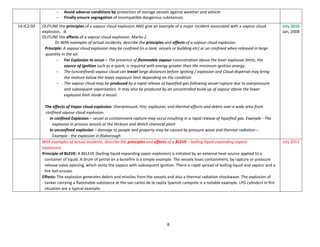 8
- Avoid adverse conditions by protection of storage vessels against weather and vehicle
- Finally ensure segregation of incompatible dangerous substances.
14-IC2-03 OUTLINE the principles of a vapour cloud explosion AND give an example of a major incident associated with a vapour cloud
explosion. -8
OUTLINE the effects of a vapour cloud explosion. Marks-2
Or With examples of actual incidents, describe the principles and effects of a vapour cloud explosion.
Principle: A vapour cloud explosion may be confined (in a tank, vessels or building etc) or un confined when released in large
quantity in the air.
- For Explosion to occur – The presence of flammable vapour concentration above the lover explosive limits, the
source of ignition such as a spark, is required with energy greater than the minimum ignition energy.
- The (unconfined) vapour cloud can travel large distances before igniting / explosion and Cloud dispersal may bring
the mixture below the lower exposure limit depending on the condition
- The vapour cloud may be produced by a rapid release of liquefied gas following vessel rupture due to overpressure
and subsequent vaporisation. It may also be produced by an uncontrolled build-up of vapour above the lower
explosion limit inside a vessel.
The effects of Vapor cloud explosion: Overpressure, Fire, explosion, and thermal effects and debris over a wide area from
confined vapour cloud explosion.
In confined Explosion – vessel or containment rapture may occur resulting in a rapid release of liquefied gas. Example - The
explosion in process vessels at the Hickson and Welch chemical plant
In unconfined explosion – damage to people and property may be caused by pressure wave and thermal radiation –
Example - the explosion in flixborough
July 2010
Jan, 2008
With examples of actual incidents, describe the principles and effects of a BLEVE – boiling liquid expanding vapour
explosions.
Principle of BLEVE: A BELEVE (boiling liquid expanding vapor explosion) is initiated by an external heat source applied to a
container of liquid. A drum of petrol on a bonefire is a simple example. The vessels loses containment, by rapture or pressure
release valve opening, which vents the vapour with subsequent ignition. There is rapid spread of boiling liquid and vapour and a
fire ball ensues.
Effects: The explosion generates debris and missiles from the vessels and also a thermal radiation shockwave. The explosion of
tanker carrying a flammable substance at the san carlos de la rapita Spanish campsite is a notable example. LPG cylinders in fire
situation are a typical example.
July 2012
 