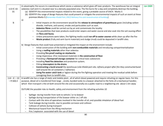 80
113-IC 10-
01
B
A catastrophic fire occurs in a warehouse which stores a substance which gives off toxic products. The warehouse has an integral
asbestos roof and it is situated near to a densely populated area. The fire burns for a day and completely destroys the building.
(a) IDENTIFY the environmental impacts related to this event, giving a probable source of EACH. Marks-5
(b) IDENTIFY the range of design features that could prevent or mitigate the environmental impacts of such an event at these
premises.Marks-5 (Remember Khalid Port, ERCO Refinery Fire and reconstruction of building)
a)
- Initial impacts on the environment would be the release to atmosphere of greenhouse gases (including carbon
dioxide, methane, and ozone), smoke and particulates such as soot.
- Asbestos fibres could be carried out by air and contaminate the locality
- The possibilities that toxic products could enter sewers and water course and also soak into the soil causing effect
on flora and fauna.
- Unless precautions were taken, fire fighting media could run off to water courses while clean up after the fire
- Waste product (Fully and semi burnt materials) and sludge (mud) could be deposited in landfill sites.
b) Design features that could have prevented or mitigated the impact on the environment include:
- Initial construction of the building with non-combustible materials and introducing compartmentalisation
- Using a roofing materials other than asbestos
- Providing fire proof coating on steelworks
- Using impervious (Fire resistance) materials in the construction of floor
- Providing a flameproof storage container for critical toxic substances
- Installing fixed fire detection and protection system;
- Fitting interceptors to the drains
- Constructing a bund around the warehouse (Like Khalid port site, refinery project after fire they constructed bund
wall around the oil containers / refineries)
- Using fire water catch tank or lagoon during the fire fighting operation and treating the residual solids before
consigning them to landfill sites.
Jan 2009
114 - IC – 10
– R SAQ 2
A landfill site has a range of static and mobile plant , all of which diesel powered and require refueling on regular basis. For this
purpose, diesel oil is transferred from large , onsite, bunded tanks to a bowser attached to the forks of a mechanical handler,
which then transport s the oil both around the site and occasionally via a public road to a neighboring site about 1 km away
OUTLINE the possible risks to Health, safety and environment from the refueling activities 10
- Spillage- during transfer from tank to vehicle / or to bowser
- Spillage during transportation of the bowser either on / off site
- Contact with the skins of operatives involved in the transfer of oil, and possible inhalation of diesel fuel
- Tank leakage during transfer, due to possible corrosion and collision
- Collision of vehicle during transport
- Mechanical hazard from the lifting mechanism
- Fire / explosion associated with the use of diesel
 