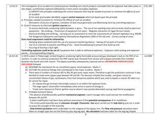 9
15-IC2-R The investigation of an accident at a food processor handling corn starch products concluded that the explosion had taken place in
two stages, a preliminary explosion followed by a more severe secondary explosion.
a) IDENTIFY the principles underlying the control measures that may be needed to prevent or minimize the effects of such
an accident.
b) For each of principles identified, suggest control measures which are based upon the principle.
a. Principles needed to prevent or minimize the effects of such an accident.
- Elimination of sources of ignition; Limitation of dust cloud generation and Minimizing harm by controlling explosion.
b. Control measures to eliminate ignition sources are:
- To ensure electrically conducting safety footwear is worn; - The use of non sparking tools and correctly rated ex electrical
equipment; - No smoking; - Prevention of equipment hot spots; - Magnetic extraction of rogue ferrous metals;
- Electrical bonding and earthing; - Carrying out an assessment to meet the requirements of relevant legislation (e.g. DSEAR
The Dangerous Substances and Explosive Atmospheres Regulations 2002 of the UK) and; - Correct zoning of areas.
Dust cloud suppression could be achieved by:
- Damping down combined with the use of a pressure monitoring device; - Having LEV at point of transfer;
- Use of an interlock to prevent overfilling of silo; - Good housekeeping to prevent dust build up and
- Ensuring all ducting is dust tight.
Controlling explosion could be by use of: Equipment that is able to withstand explosion; - Explosion relief venting and explosion
panels; - Ensuring building integrity.
ETA, RRC
16-IC2-05 In 1974 a plant in Flixborough, United Kingdom, producing highly flammable pressurized gas developed a leak on the fifth of six
reactors. In order to continue production the fifth reactor was removed from service and a bypass assembly then installed
between the fourth and sixth reactor. The bypass assembly subsequently ruptured and an UNCONFINED VAPOUR CLOUD
EXPLOSION followed.
(a) DESCRIBE the mechanism for an unconfined vapour cloud explosion. Marks-3
(b) OUTLINE the technical failings that contributed to this major accident. Marks-7
a. There were 6 numbers of reactors (R1 to R6), R5 got some repair works. Therefore to get the production continues it was
decided to make some bypass pipe between R4 and R6. This decision initiated the trouble- and given chance to
uncontrolled release of gas, cyclohexane, from that temporary pipeline which was used to bypass a reactor R5 taken out
for service for repair.
- On release the gas formed a flammable mixture in air within the explosive limits.
- The large vapour cloud either immediately came across a source of energy or
- Travel some distance to find an ignition source where it was quickly detonated causing rapid flame propagation.
b. Probable technical failure:
-The absence of professionally qualified mechanical engineer / work manager who could oversee the modification
between R4 and R5.
- A plant modification had been done without assessment of the potential consequences of its installation.
- The constructed assembly was of unknown strength: Pneumatic test were carried out for leak testing and not in order
to assess the strength of the assembly
- Only limited calculation were undertaken on the integrity of the bypass line: The flow and pressure calculation were
taken on straight pipe line not the fitted by pass dog leg pipe, No calculation had been taken for the dog leg shaped
Jul 2009
 