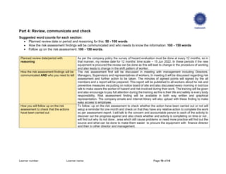Learner number: Learner name: Page 15 of 15
Part 4: Review, communicate and check
Suggested word counts for each section:
 Planned review date or period and reasoning for this: 50 - 100 words
 How the risk assessment findings will be communicated and who needs to know the information: 100 - 150 words
 Follow up on the risk assessment: 100 - 150 words.
Planned review date/period with
reasoning
As per the company policy the survey of hazard evaluation must be done at every 12 months, so in
that manner, my review date for 12 months’ time scale – 15 Jun 2022. In these periods if the new
equipment is procured the review can be done as this will lead to change in the procedure of working
and also leads to change in the shift pattern of worker.
How the risk assessment findings will be
communicated AND who you need to tell
The risk assessment find will be discussed in meeting with management including Directors,
Managers, Supervisors and representatives of workers. In meeting it will be discussed regarding risk
assessment and further action to be taken. The minutes of agreed points will signed by the all
members and a report will be prepared. This report will be published to all workers about he risk and
preventive measures via putting on notice board of site and also discussed every morning in tool box
talk to make aware the worker of hazard and risk involved during their work. The training will be given
and also encourage to pay full attention during the training as this is their life and safety is every body
responsibility. Risk assessment finding will be available in both way written and graphical
representation. The company emails and internet library will also upload with these finding to make
easy access to employee.
How you will follow up on the risk
assessment to check that the actions
have been carried out
To follow -up on the risk assessment to check whether the action have been carried out or not will
setup a reminder for one month and check on that they have any relative action to complete the work
as per assessment report. I will talk to the concern and accountable person to each of the activity to
discover out the progress against and also check whether and activity is completing on time or not ,
will find out why its not done , area which still cause problems or need more practice will find out the
source and what can be done to make them easier to procure the equipment with finance director
and then to other director and management.
 