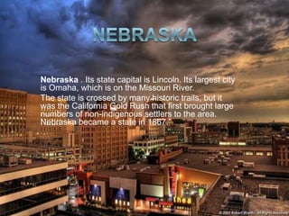 Nebraska . Its state capital is Lincoln. Its largest city
is Omaha, which is on the Missouri River.
The state is crossed by many historic trails, but it
was the California Gold Rush that first brought large
numbers of non-indigenous settlers to the area.
Nebraska became a state in 1867.
 