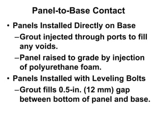 Panel-to-Base Contact
• Panels Installed Directly on Base
–Grout injected through ports to fill
any voids.
–Panel raised to grade by injection
of polyurethane foam.
• Panels Installed with Leveling Bolts
–Grout fills 0.5-in. (12 mm) gap
between bottom of panel and base.
 