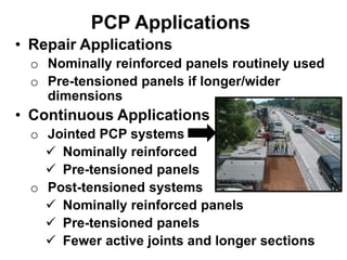• Repair Applications
o Nominally reinforced panels routinely used
o Pre-tensioned panels if longer/wider
dimensions
• Continuous Applications
o Jointed PCP systems
 Nominally reinforced
 Pre-tensioned panels
o Post-tensioned systems
 Nominally reinforced panels
 Pre-tensioned panels
 Fewer active joints and longer sections
PCP Applications
 