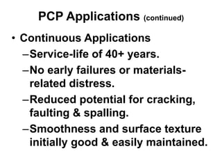 PCP Applications (continued)
• Continuous Applications
–Service-life of 40+ years.
–No early failures or materials-
related distress.
–Reduced potential for cracking,
faulting & spalling.
–Smoothness and surface texture
initially good & easily maintained.
 
