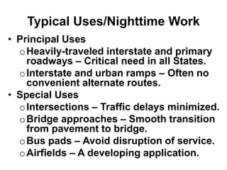 Typical Uses/Nighttime Work
• Principal Uses
oHeavily-traveled interstate and primary
roadways – Critical need in all States.
oInterstate and urban ramps – Often no
convenient alternate routes.
• Special Uses
oIntersections – Traffic delays minimized.
oBridge approaches – Smooth transition
from pavement to bridge.
oBus pads – Avoid disruption of service.
oAirfields – A developing application.
 