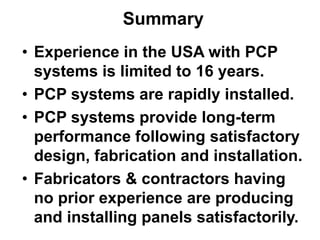 • Experience in the USA with PCP
systems is limited to 16 years.
• PCP systems are rapidly installed.
• PCP systems provide long-term
performance following satisfactory
design, fabrication and installation.
• Fabricators & contractors having
no prior experience are producing
and installing panels satisfactorily.
Summary
 