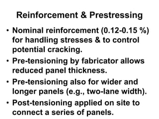 Reinforcement & Prestressing
• Nominal reinforcement (0.12-0.15 %)
for handling stresses & to control
potential cracking.
• Pre-tensioning by fabricator allows
reduced panel thickness.
• Pre-tensioning also for wider and
longer panels (e.g., two-lane width).
• Post-tensioning applied on site to
connect a series of panels.
 