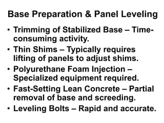 Base Preparation & Panel Leveling
• Trimming of Stabilized Base – Time-
consuming activity.
• Thin Shims – Typically requires
lifting of panels to adjust shims.
• Polyurethane Foam Injection –
Specialized equipment required.
• Fast-Setting Lean Concrete – Partial
removal of base and screeding.
• Leveling Bolts – Rapid and accurate.
 