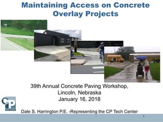 Maintaining Access on Concrete
Overlay Projects
1
39th Annual Concrete Paving Workshop,
Lincoln, Nebraska
January 16, 2018
Dale S. Harrington P.E. -Representing the CP Tech Center
 