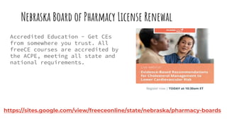 Nebraska Board of Pharmacy License Renewal
Accredited Education - Get CEs
from somewhere you trust. All
freeCE courses are accredited by
the ACPE, meeting all state and
national requirements.
https://sites.google.com/view/freeceonline/state/nebraska/pharmacy-boards
 