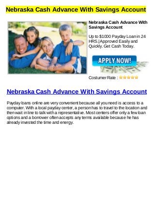 Nebraska Cash Advance With Savings Account
Nebraska Cash Advance With
Savings Account
Up to $1000 Payday Loan in 24
HRS.| Approved Easily and
Quickly. Get Cash Today.
Costumer Rate :
Nebraska Cash Advance With Savings Account
Payday loans online are very convenient because all you need is access to a
computer. With a local payday center, a person has to travel to the location and
then wait in line to talk with a representative. Most centers offer only a few loan
options and a borrower often accepts any terms available because he has
already invested the time and energy.
 