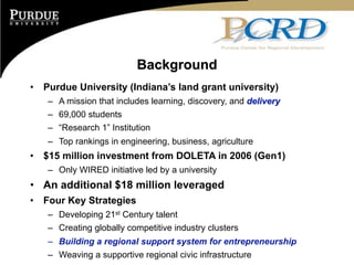 Background
•   Purdue University (Indiana’s land grant university)
    – A mission that includes learning, discovery, and delivery
    – 69,000 students
    – “Research 1” Institution
    – Top rankings in engineering, business, agriculture
•   $15 million investment from DOLETA in 2006 (Gen1)
    – Only WIRED initiative led by a university
• An additional $18 million leveraged
•   Four Key Strategies
    – Developing 21st Century talent
    – Creating globally competitive industry clusters
    – Building a regional support system for entrepreneurship
    – Weaving a supportive regional civic infrastructure
 