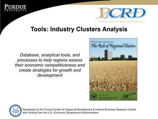 Tools: Industry Clusters Analysis



   Database, analytical tools, and
 processes to help regions assess
their economic competitiveness and
  create strategies for growth and
            development




   Developed by the Purdue Center for Regional Development & Indiana Business Research Center
   with funding from the U.S. Economic Development Administration
 
