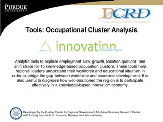 Tools: Occupational Cluster Analysis



  Analytic tools to explore employment size, growth, location quotient, and
 shift share for 15 knowledge-based occupation clusters. These tools help
  regional leaders understand their workforce and educational situation in
order to bridge the gap between workforce and economic development. It is
   also useful to diagnose how well-positioned the region is to participate
            effectively in a knowledge-based innovation economy.




      Developed by the Purdue Center for Regional Development & Indiana Business Research Center
      with funding from the U.S. Economic Development Administration
 