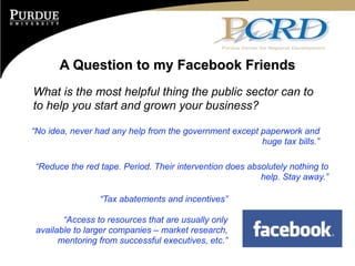 A Question to my Facebook Friends
What is the most helpful thing the public sector can to
to help you start and grown your business?

“No idea, never had any help from the government except paperwork and
                                                        huge tax bills.”

“Reduce the red tape. Period. Their intervention does absolutely nothing to
                                                         help. Stay away.”

                 “Tax abatements and incentives”

        “Access to resources that are usually only
 available to larger companies – market research,
       mentoring from successful executives, etc.”
 