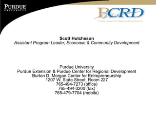 Scott Hutcheson
Assistant Program Leader, Economic & Community Development




                      Purdue University
 Purdue Extension & Purdue Center for Regional Development
        Burton D. Morgan Center for Entrepreneurship
              1207 W. State Street, Room 227
                    765-494-7273 (office)
                     765-494-3200 (fax)
                   765-479-7704 (mobile)
 
