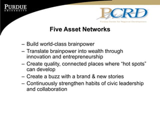 Five Asset Networks

– Build world-class brainpower
– Translate brainpower into wealth through
  innovation and entrepreneurship
– Create quality, connected places where “hot spots”
  can develop
– Create a buzz with a brand & new stories
– Continuously strengthen habits of civic leadership
  and collaboration
 