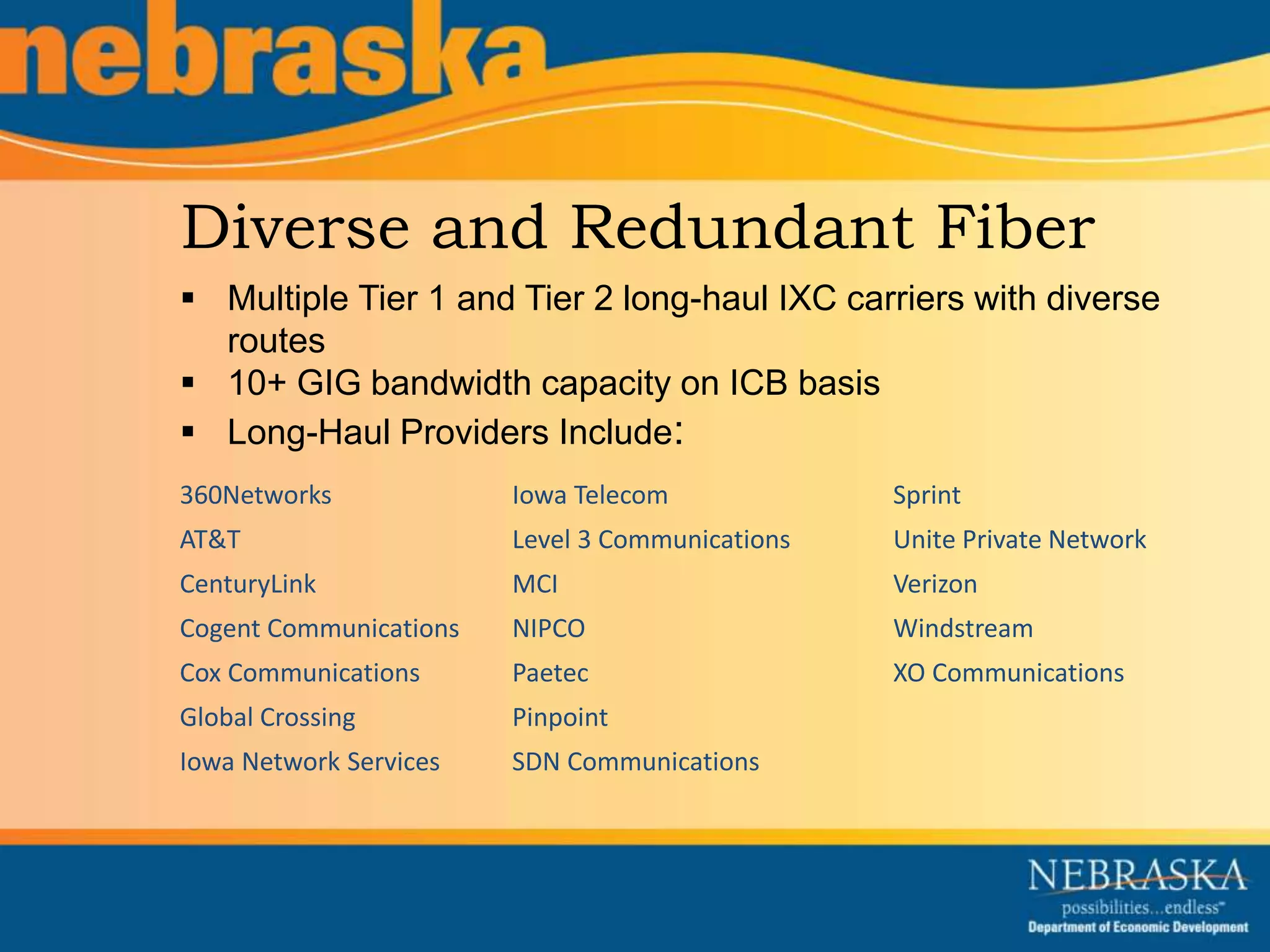 Diverse and Redundant Fiber 
 Multiple Tier 1 and Tier 2 long-haul IXC carriers with diverse 
routes 
 10+ GIG bandwidth capacity on ICB basis 
 Long-Haul Providers Include: 
360Networks 
AT&T 
CenturyLink 
Cogent Communications 
Cox Communications 
Global Crossing 
Iowa Network Services 
Iowa Telecom 
Level 3 Communications 
MCI 
NIPCO 
Paetec 
Pinpoint 
SDN Communications 
Sprint 
Unite Private Network 
Verizon 
Windstream 
XO Communications 
 