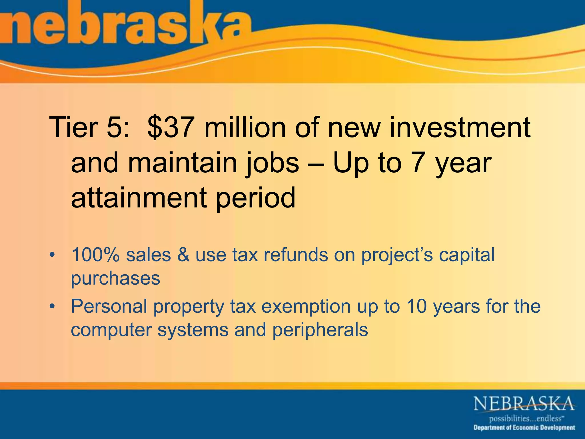 Tier 5: $37 million of new investment 
and maintain jobs – Up to 7 year 
attainment period 
• 100% sales & use tax refunds on project’s capital 
purchases 
• Personal property tax exemption up to 10 years for the 
computer systems and peripherals 
 