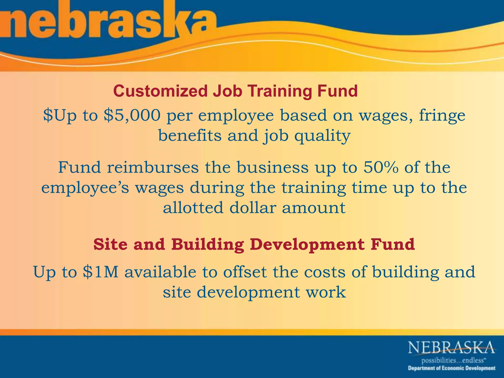 Customized Job Training Fund 
$Up to $5,000 per employee based on wages, fringe 
benefits and job quality 
Fund reimburses the business up to 50% of the 
employee’s wages during the training time up to the 
allotted dollar amount 
Site and Building Development Fund 
Up to $1M available to offset the costs of building and 
site development work 
