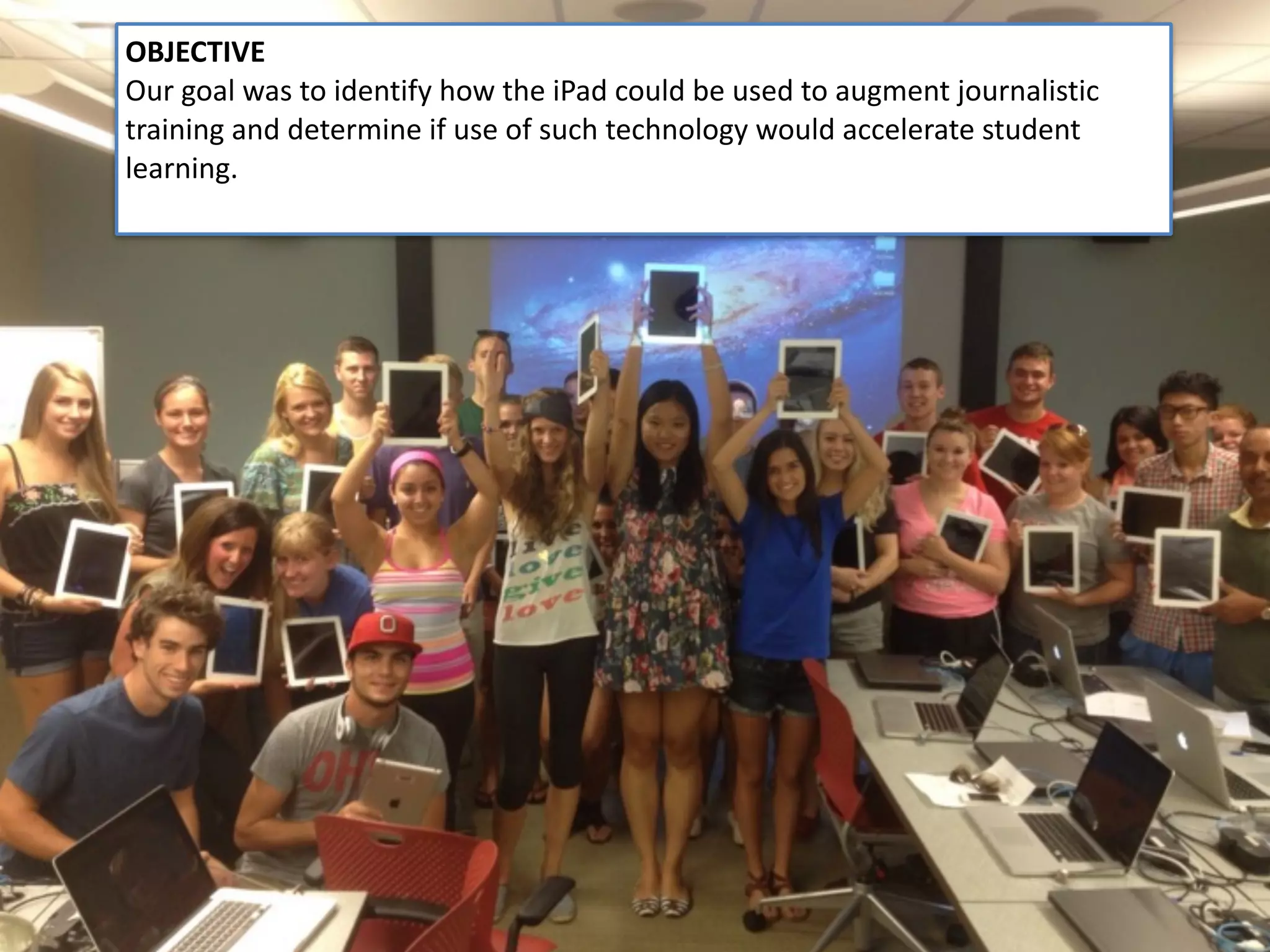 @Nicole_Kraft
OBJECTIVE	
Our	goal	was	to	identify	how	the	iPad	could	be	used	to	augment	journalistic	
training	and	determine	if	use	of	such	technology	would	accelerate	student	
learning.	
 