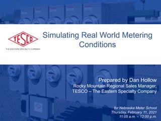 1
Prepared by Dan Hollow
Rocky Mountain Regional Sales Manager,
TESCO – The Eastern Specialty Company
for Nebraska Meter School
Thursday, February 11, 2021
11:05 a.m. – 12:00 p.m.
Simulating Real World Metering
Conditions
 