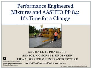 Image Here
Office of Infrastructure
MICHAEL F. PRAUL, PE
SENIOR CONCRETE ENGINEER
FHWA, OFFICE OF INFRASTRUCTURE
Performance Engineered
Mixtures and AASHTO PP 84:
It’s Time for a Change
All images FHWA unless otherwise noted.
2019 NCPA Concrete Paving Workshop
 