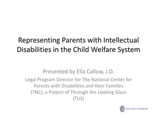 Representing Parents with Intellectual
Disabilities in the Child Welfare System

          Presented by Ella Callow, J.D.
  Legal Program Director for The National Center for
      Parents with Disabilities and their Families
    (TNC), a Project of Through the Looking Glass
                         (TLG)
 