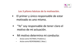 Los 3 pilares básicos de la motivación.
•   El primer y único responsable de estar
    motivado es uno mismo.

•       “Yo” soy responsable de tener claro el
        motivo de mi actuación.
•       Mi motivo determina mi conducta:
    –     Actúo como VICTIMA ( Problema )
    –     Actúo como RESPONSABLE ( Reto )
 