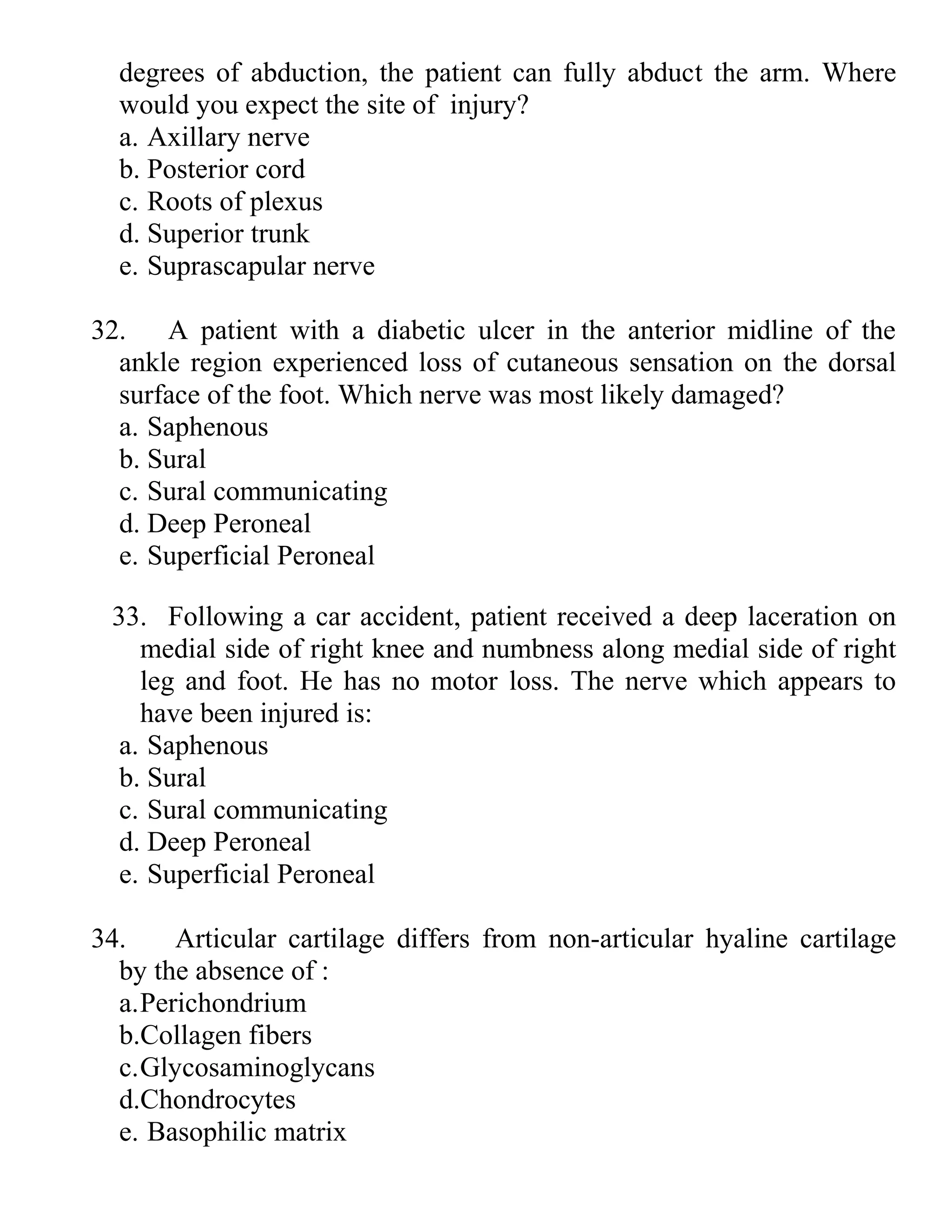 degrees of abduction, the patient can fully abduct the arm. Where
would you expect the site of injury?
a. Axillary nerve
b. Posterior cord
c. Roots of plexus
d. Superior trunk
e. Suprascapular nerve
32. A patient with a diabetic ulcer in the anterior midline of the
ankle region experienced loss of cutaneous sensation on the dorsal
surface of the foot. Which nerve was most likely damaged?
a. Saphenous
b. Sural
c. Sural communicating
d. Deep Peroneal
e. Superficial Peroneal
33. Following a car accident, patient received a deep laceration on
medial side of right knee and numbness along medial side of right
leg and foot. He has no motor loss. The nerve which appears to
have been injured is:
a. Saphenous
b. Sural
c. Sural communicating
d. Deep Peroneal
e. Superficial Peroneal
34. Articular cartilage differs from non-articular hyaline cartilage
by the absence of :
a.Perichondrium
b.Collagen fibers
c.Glycosaminoglycans
d.Chondrocytes
e. Basophilic matrix
 