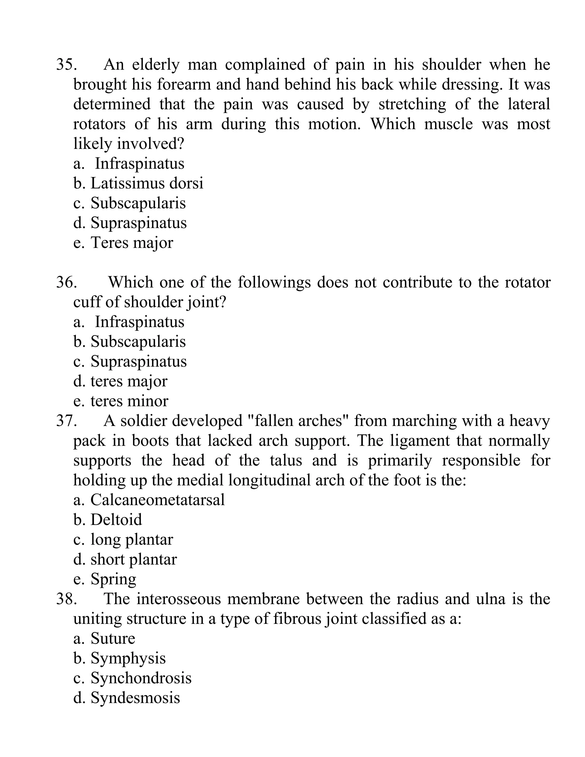 35. An elderly man complained of pain in his shoulder when he
brought his forearm and hand behind his back while dressing. It was
determined that the pain was caused by stretching of the lateral
rotators of his arm during this motion. Which muscle was most
likely involved?
a. Infraspinatus
b. Latissimus dorsi
c. Subscapularis
d. Supraspinatus
e. Teres major
36. Which one of the followings does not contribute to the rotator
cuff of shoulder joint?
a. Infraspinatus
b. Subscapularis
c. Supraspinatus
d. teres major
e. teres minor
37. A soldier developed "fallen arches" from marching with a heavy
pack in boots that lacked arch support. The ligament that normally
supports the head of the talus and is primarily responsible for
holding up the medial longitudinal arch of the foot is the:
a. Calcaneometatarsal
b. Deltoid
c. long plantar
d. short plantar
e. Spring
38. The interosseous membrane between the radius and ulna is the
uniting structure in a type of fibrous joint classified as a:
a. Suture
b. Symphysis
c. Synchondrosis
d. Syndesmosis
 