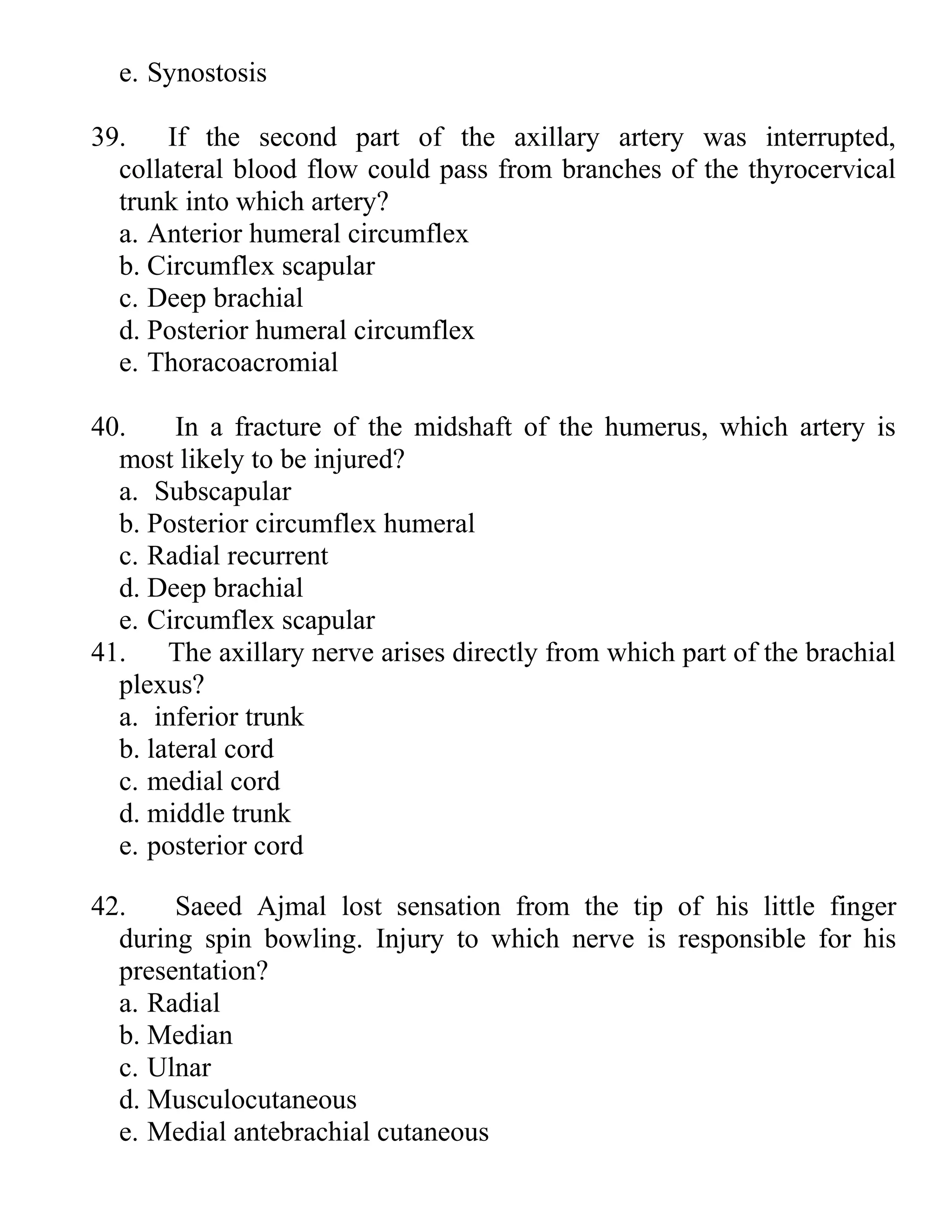 e. Synostosis
39. If the second part of the axillary artery was interrupted,
collateral blood flow could pass from branches of the thyrocervical
trunk into which artery?
a. Anterior humeral circumflex
b. Circumflex scapular
c. Deep brachial
d. Posterior humeral circumflex
e. Thoracoacromial
40. In a fracture of the midshaft of the humerus, which artery is
most likely to be injured?
a. Subscapular
b. Posterior circumflex humeral
c. Radial recurrent
d. Deep brachial
e. Circumflex scapular
41. The axillary nerve arises directly from which part of the brachial
plexus?
a. inferior trunk
b. lateral cord
c. medial cord
d. middle trunk
e. posterior cord
42. Saeed Ajmal lost sensation from the tip of his little finger
during spin bowling. Injury to which nerve is responsible for his
presentation?
a. Radial
b. Median
c. Ulnar
d. Musculocutaneous
e. Medial antebrachial cutaneous
 