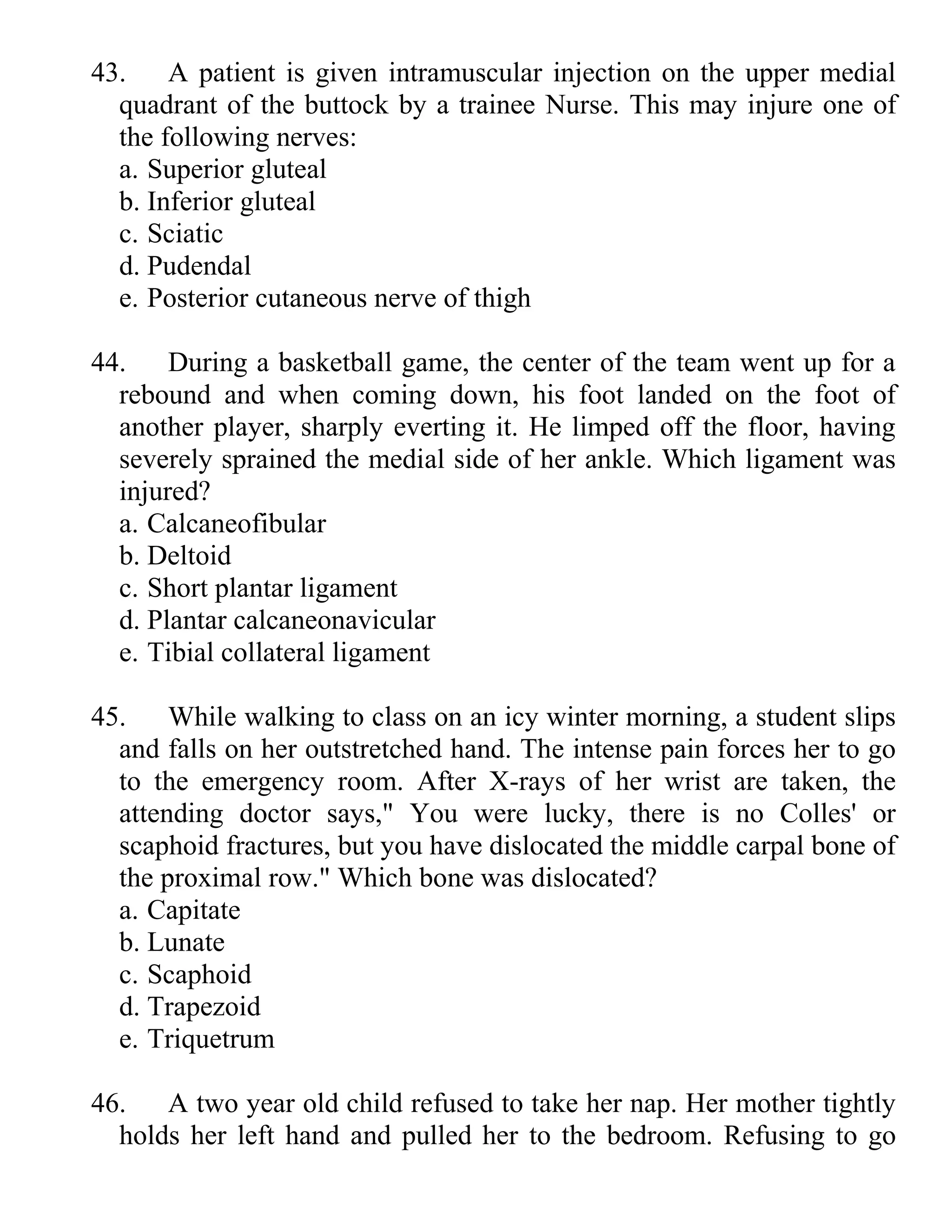 43. A patient is given intramuscular injection on the upper medial
quadrant of the buttock by a trainee Nurse. This may injure one of
the following nerves:
a. Superior gluteal
b. Inferior gluteal
c. Sciatic
d. Pudendal
e. Posterior cutaneous nerve of thigh
44. During a basketball game, the center of the team went up for a
rebound and when coming down, his foot landed on the foot of
another player, sharply everting it. He limped off the floor, having
severely sprained the medial side of her ankle. Which ligament was
injured?
a. Calcaneofibular
b. Deltoid
c. Short plantar ligament
d. Plantar calcaneonavicular
e. Tibial collateral ligament
45. While walking to class on an icy winter morning, a student slips
and falls on her outstretched hand. The intense pain forces her to go
to the emergency room. After X-rays of her wrist are taken, the
attending doctor says," You were lucky, there is no Colles' or
scaphoid fractures, but you have dislocated the middle carpal bone of
the proximal row." Which bone was dislocated?
a. Capitate
b. Lunate
c. Scaphoid
d. Trapezoid
e. Triquetrum
46. A two year old child refused to take her nap. Her mother tightly
holds her left hand and pulled her to the bedroom. Refusing to go
 