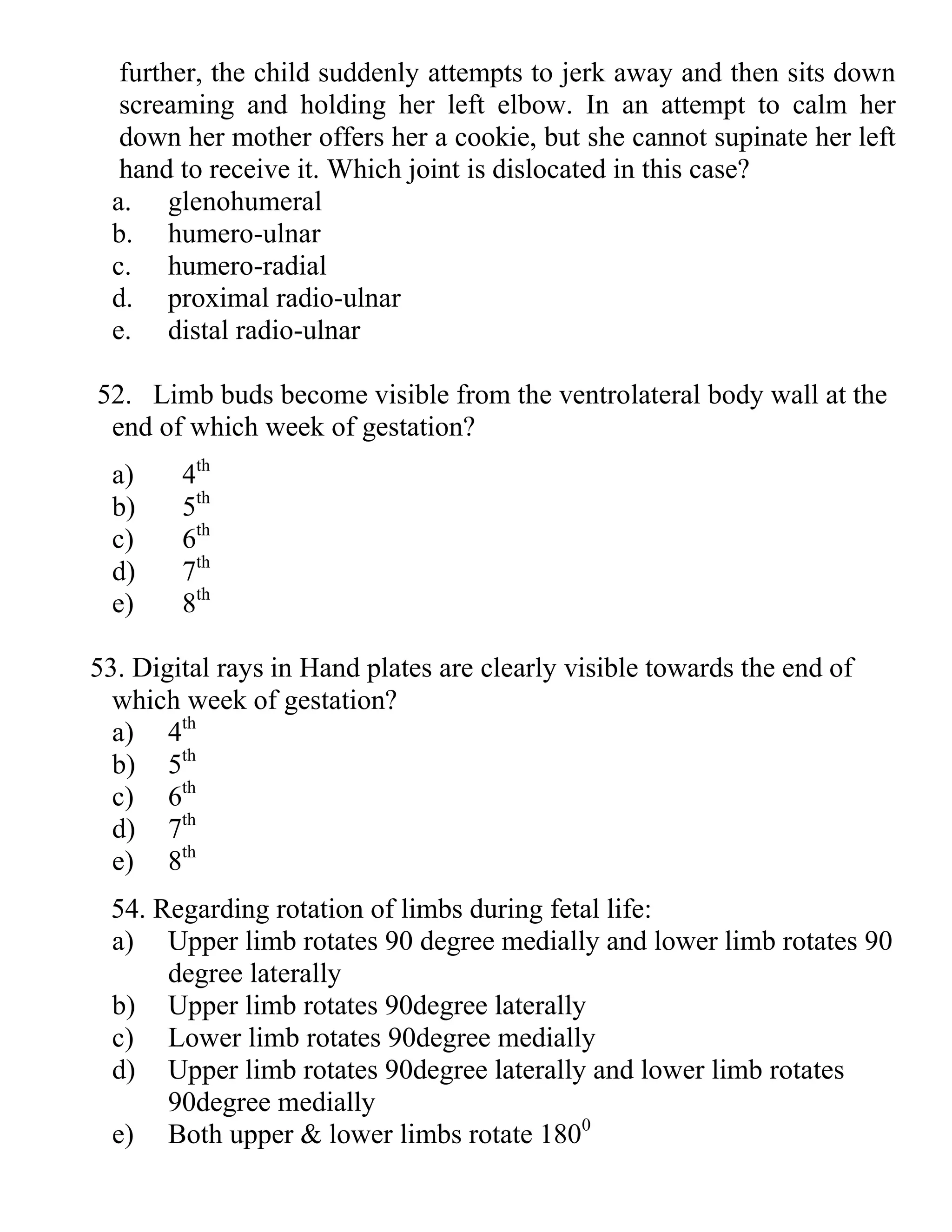 further, the child suddenly attempts to jerk away and then sits down
screaming and holding her left elbow. In an attempt to calm her
down her mother offers her a cookie, but she cannot supinate her left
hand to receive it. Which joint is dislocated in this case?
a. glenohumeral
b. humero-ulnar
c. humero-radial
d. proximal radio-ulnar
e. distal radio-ulnar
52. Limb buds become visible from the ventrolateral body wall at the
end of which week of gestation?
a) 4th
b) 5th
c) 6th
d) 7th
e) 8th
53. Digital rays in Hand plates are clearly visible towards the end of
which week of gestation?
a) 4th
b) 5th
c) 6th
d) 7th
e) 8th
54. Regarding rotation of limbs during fetal life:
a) Upper limb rotates 90 degree medially and lower limb rotates 90
degree laterally
b) Upper limb rotates 90degree laterally
c) Lower limb rotates 90degree medially
d) Upper limb rotates 90degree laterally and lower limb rotates
90degree medially
e) Both upper & lower limbs rotate 1800
 