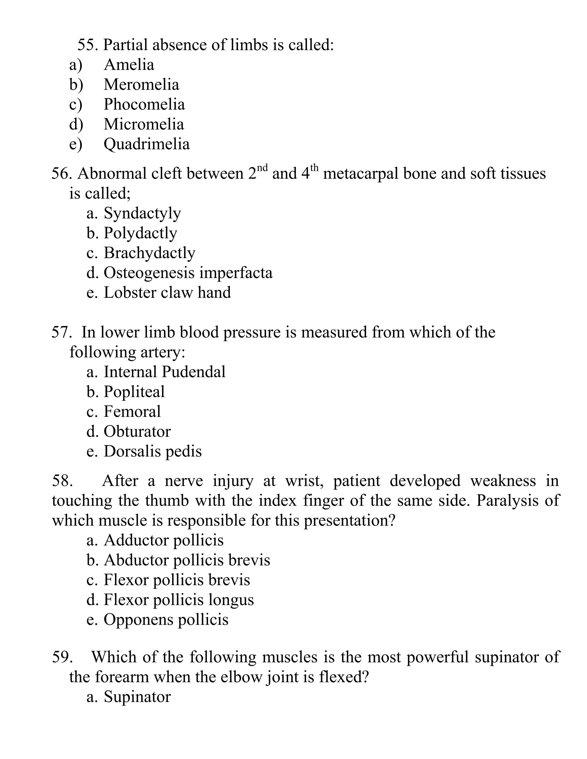 55. Partial absence of limbs is called:
a) Amelia
b) Meromelia
c) Phocomelia
d) Micromelia
e) Quadrimelia
56. Abnormal cleft between 2nd
and 4th
metacarpal bone and soft tissues
is called;
a. Syndactyly
b. Polydactly
c. Brachydactly
d. Osteogenesis imperfacta
e. Lobster claw hand
57. In lower limb blood pressure is measured from which of the
following artery:
a. Internal Pudendal
b. Popliteal
c. Femoral
d. Obturator
e. Dorsalis pedis
58. After a nerve injury at wrist, patient developed weakness in
touching the thumb with the index finger of the same side. Paralysis of
which muscle is responsible for this presentation?
a. Adductor pollicis
b. Abductor pollicis brevis
c. Flexor pollicis brevis
d. Flexor pollicis longus
e. Opponens pollicis
59. Which of the following muscles is the most powerful supinator of
the forearm when the elbow joint is flexed?
a. Supinator
 