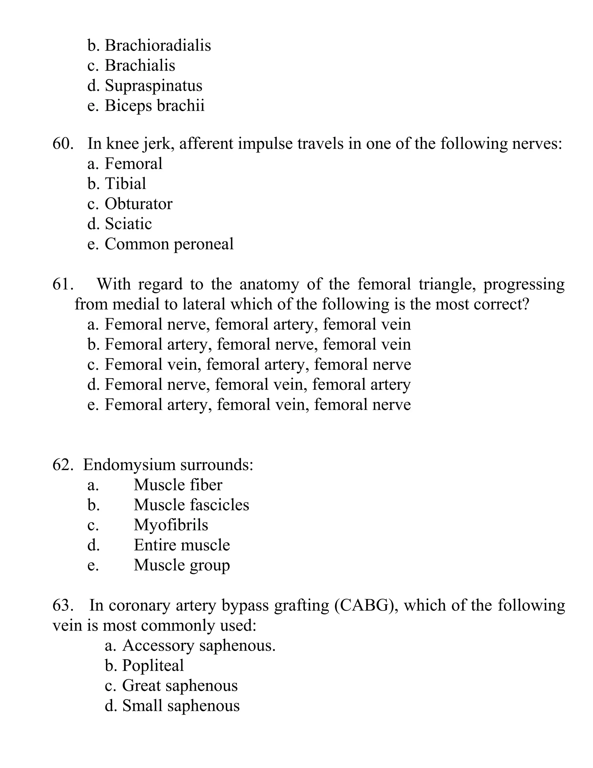 b. Brachioradialis
c. Brachialis
d. Supraspinatus
e. Biceps brachii
60. In knee jerk, afferent impulse travels in one of the following nerves:
a. Femoral
b. Tibial
c. Obturator
d. Sciatic
e. Common peroneal
61. With regard to the anatomy of the femoral triangle, progressing
from medial to lateral which of the following is the most correct?
a. Femoral nerve, femoral artery, femoral vein
b. Femoral artery, femoral nerve, femoral vein
c. Femoral vein, femoral artery, femoral nerve
d. Femoral nerve, femoral vein, femoral artery
e. Femoral artery, femoral vein, femoral nerve
62. Endomysium surrounds:
a. Muscle fiber
b. Muscle fascicles
c. Myofibrils
d. Entire muscle
e. Muscle group
63. In coronary artery bypass grafting (CABG), which of the following
vein is most commonly used:
a. Accessory saphenous.
b. Popliteal
c. Great saphenous
d. Small saphenous
 