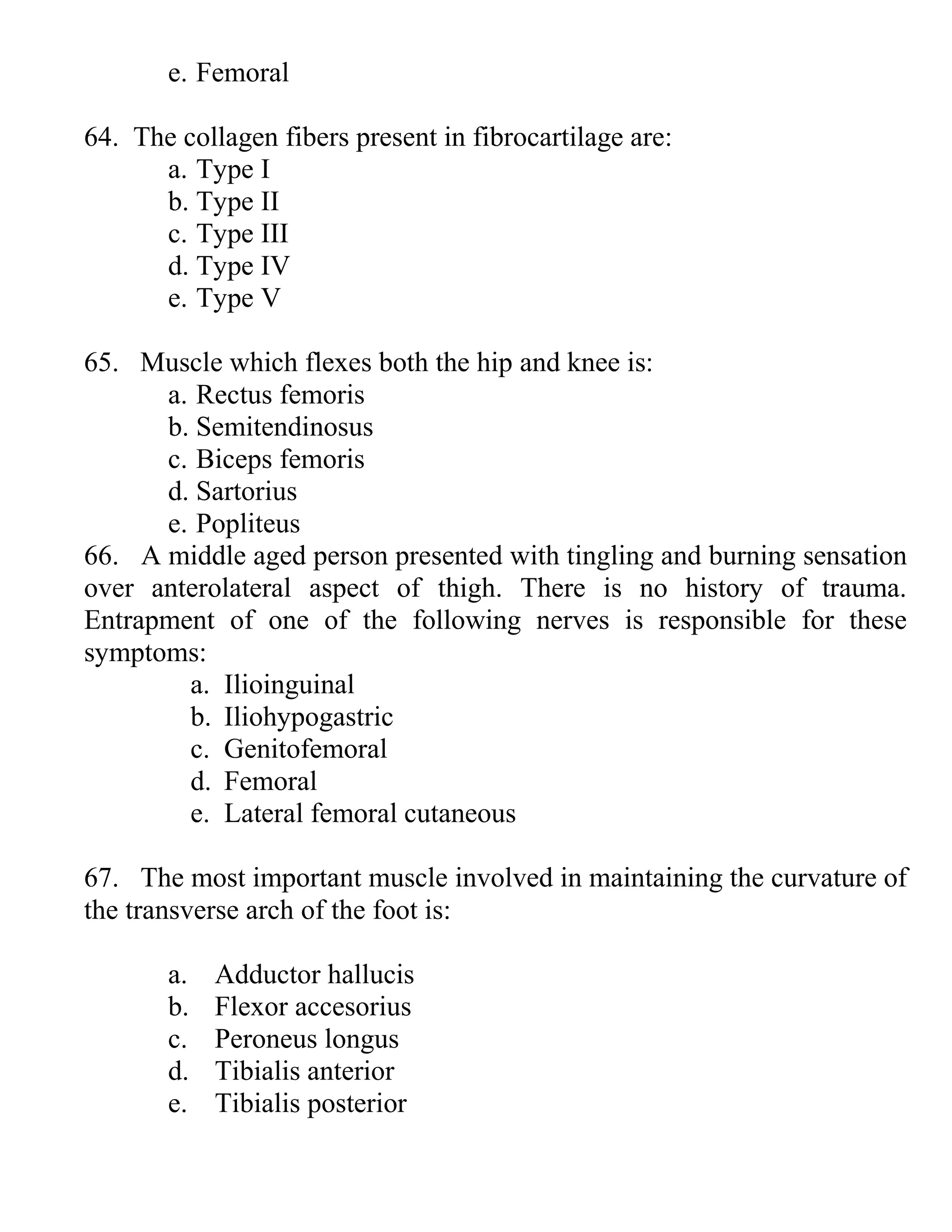 e. Femoral
64. The collagen fibers present in fibrocartilage are:
a. Type I
b. Type II
c. Type III
d. Type IV
e. Type V
65. Muscle which flexes both the hip and knee is:
a. Rectus femoris
b. Semitendinosus
c. Biceps femoris
d. Sartorius
e. Popliteus
66. A middle aged person presented with tingling and burning sensation
over anterolateral aspect of thigh. There is no history of trauma.
Entrapment of one of the following nerves is responsible for these
symptoms:
a. Ilioinguinal
b. Iliohypogastric
c. Genitofemoral
d. Femoral
e. Lateral femoral cutaneous
67. The most important muscle involved in maintaining the curvature of
the transverse arch of the foot is:
a. Adductor hallucis
b. Flexor accesorius
c. Peroneus longus
d. Tibialis anterior
e. Tibialis posterior
 