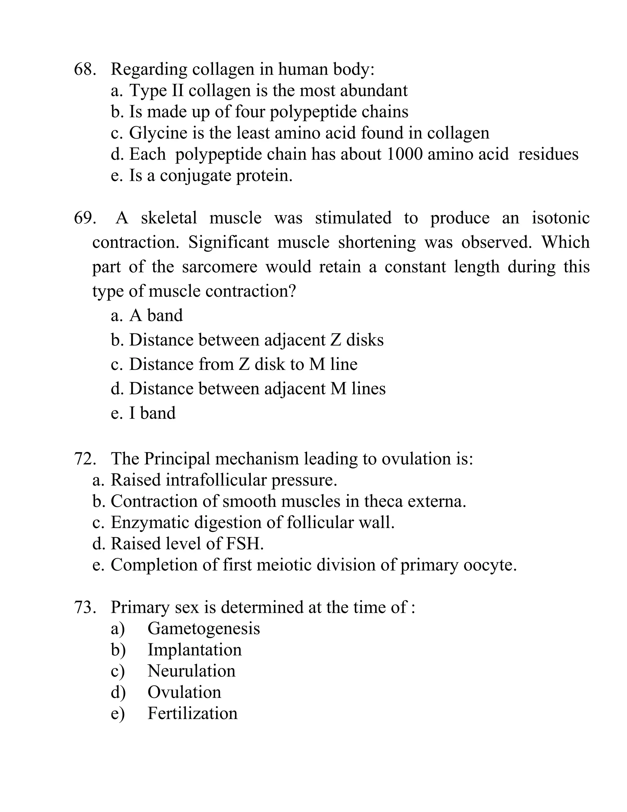 68. Regarding collagen in human body:
a. Type II collagen is the most abundant
b. Is made up of four polypeptide chains
c. Glycine is the least amino acid found in collagen
d. Each polypeptide chain has about 1000 amino acid residues
e. Is a conjugate protein.
69. A skeletal muscle was stimulated to produce an isotonic
contraction. Significant muscle shortening was observed. Which
part of the sarcomere would retain a constant length during this
type of muscle contraction?
a. A band
b. Distance between adjacent Z disks
c. Distance from Z disk to M line
d. Distance between adjacent M lines
e. I band
72. The Principal mechanism leading to ovulation is:
a. Raised intrafollicular pressure.
b. Contraction of smooth muscles in theca externa.
c. Enzymatic digestion of follicular wall.
d. Raised level of FSH.
e. Completion of first meiotic division of primary oocyte.
73. Primary sex is determined at the time of :
a) Gametogenesis
b) Implantation
c) Neurulation
d) Ovulation
e) Fertilization
 