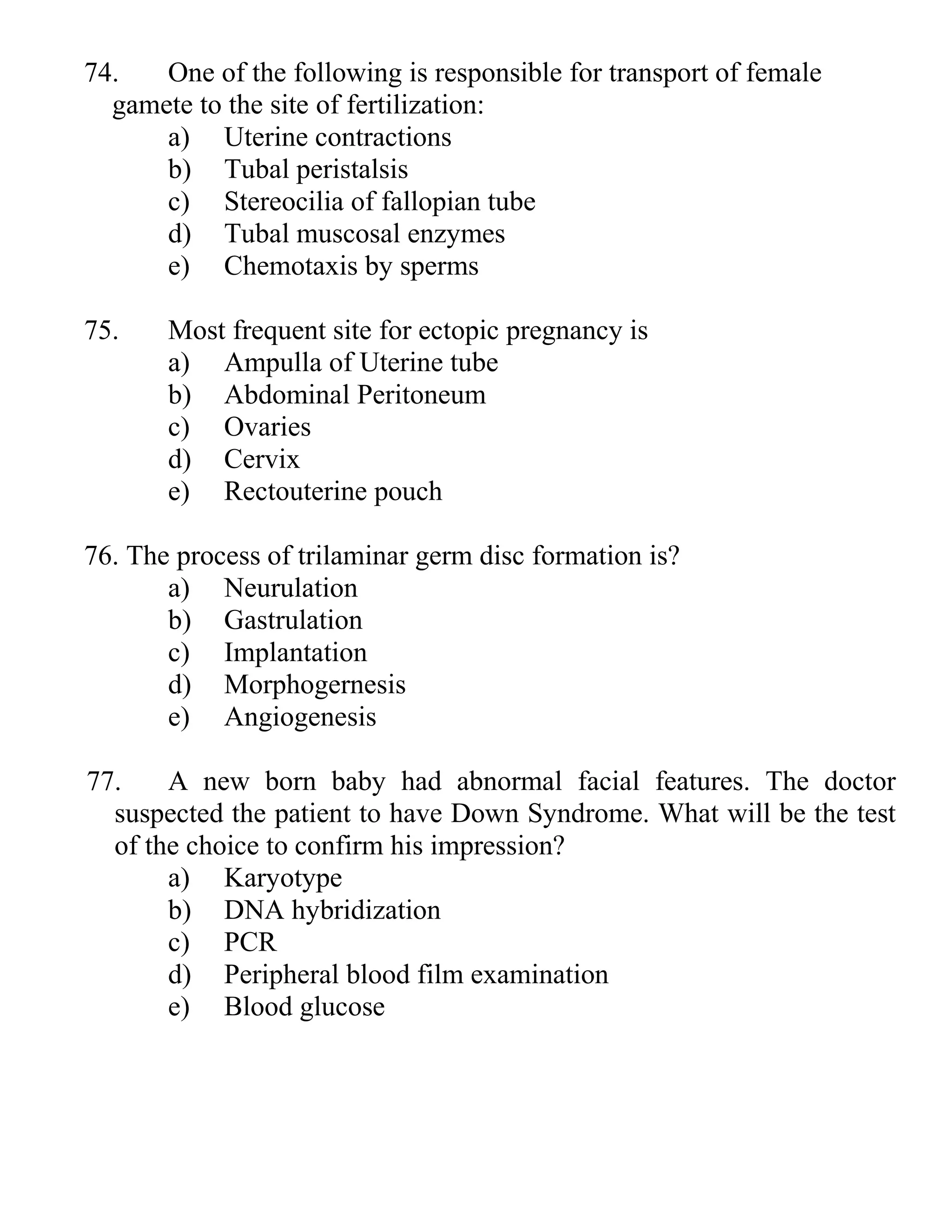 74. One of the following is responsible for transport of female
gamete to the site of fertilization:
a) Uterine contractions
b) Tubal peristalsis
c) Stereocilia of fallopian tube
d) Tubal muscosal enzymes
e) Chemotaxis by sperms
75. Most frequent site for ectopic pregnancy is
a) Ampulla of Uterine tube
b) Abdominal Peritoneum
c) Ovaries
d) Cervix
e) Rectouterine pouch
76. The process of trilaminar germ disc formation is?
a) Neurulation
b) Gastrulation
c) Implantation
d) Morphogernesis
e) Angiogenesis
77. A new born baby had abnormal facial features. The doctor
suspected the patient to have Down Syndrome. What will be the test
of the choice to confirm his impression?
a) Karyotype
b) DNA hybridization
c) PCR
d) Peripheral blood film examination
e) Blood glucose
 