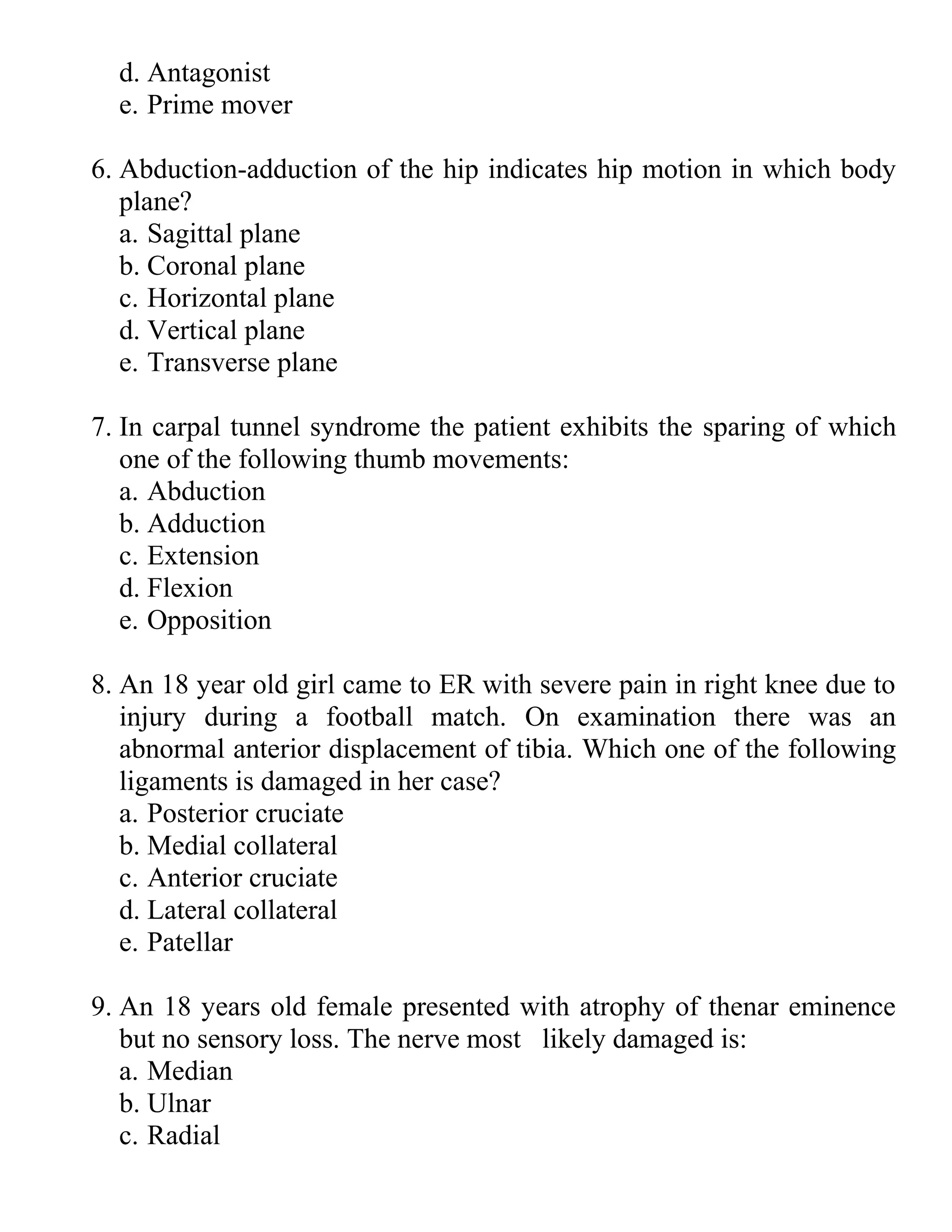 d. Antagonist
e. Prime mover
6. Abduction-adduction of the hip indicates hip motion in which body
plane?
a. Sagittal plane
b. Coronal plane
c. Horizontal plane
d. Vertical plane
e. Transverse plane
7. In carpal tunnel syndrome the patient exhibits the sparing of which
one of the following thumb movements:
a. Abduction
b. Adduction
c. Extension
d. Flexion
e. Opposition
8. An 18 year old girl came to ER with severe pain in right knee due to
injury during a football match. On examination there was an
abnormal anterior displacement of tibia. Which one of the following
ligaments is damaged in her case?
a. Posterior cruciate
b. Medial collateral
c. Anterior cruciate
d. Lateral collateral
e. Patellar
9. An 18 years old female presented with atrophy of thenar eminence
but no sensory loss. The nerve most likely damaged is:
a. Median
b. Ulnar
c. Radial
 