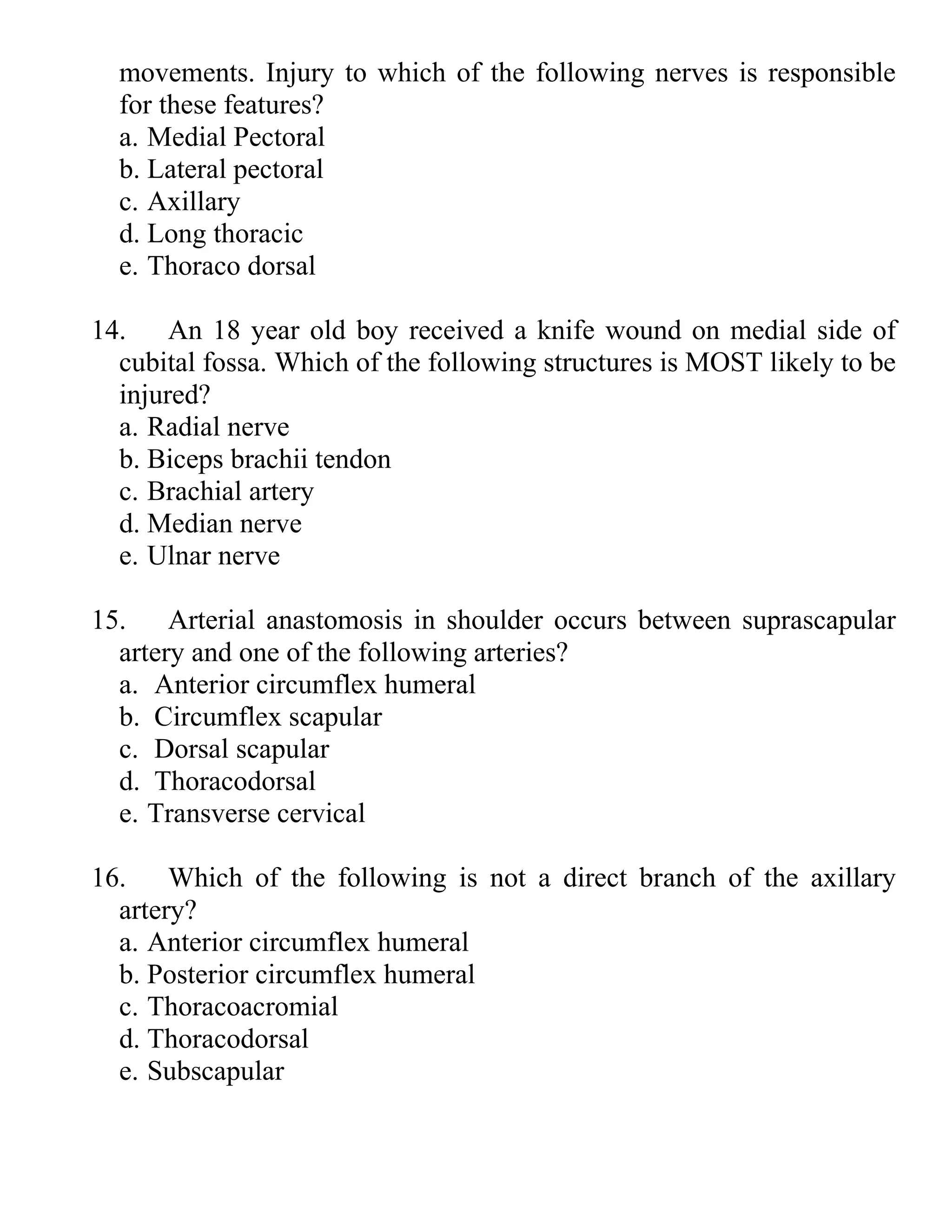 movements. Injury to which of the following nerves is responsible
for these features?
a. Medial Pectoral
b. Lateral pectoral
c. Axillary
d. Long thoracic
e. Thoraco dorsal
14. An 18 year old boy received a knife wound on medial side of
cubital fossa. Which of the following structures is MOST likely to be
injured?
a. Radial nerve
b. Biceps brachii tendon
c. Brachial artery
d. Median nerve
e. Ulnar nerve
15. Arterial anastomosis in shoulder occurs between suprascapular
artery and one of the following arteries?
a. Anterior circumflex humeral
b. Circumflex scapular
c. Dorsal scapular
d. Thoracodorsal
e. Transverse cervical
16. Which of the following is not a direct branch of the axillary
artery?
a. Anterior circumflex humeral
b. Posterior circumflex humeral
c. Thoracoacromial
d. Thoracodorsal
e. Subscapular
 