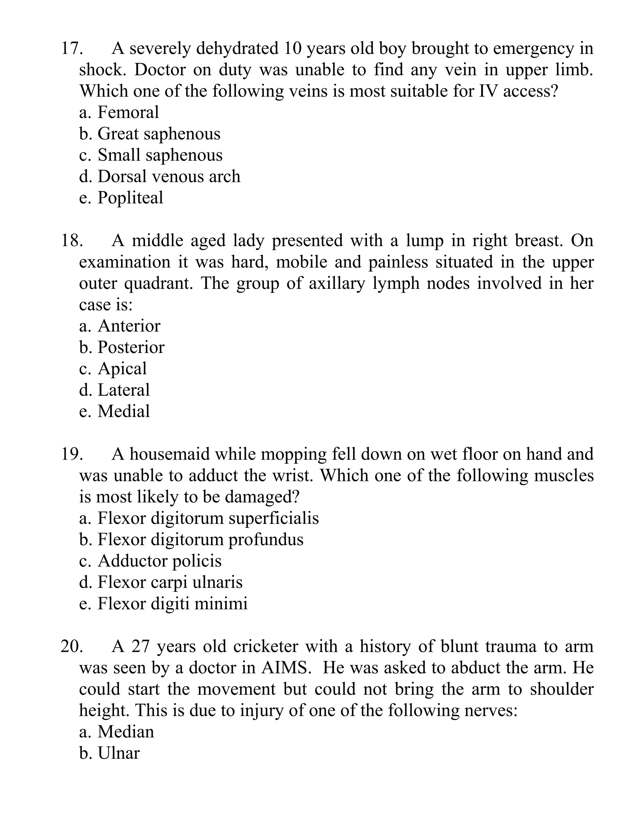 17. A severely dehydrated 10 years old boy brought to emergency in
shock. Doctor on duty was unable to find any vein in upper limb.
Which one of the following veins is most suitable for IV access?
a. Femoral
b. Great saphenous
c. Small saphenous
d. Dorsal venous arch
e. Popliteal
18. A middle aged lady presented with a lump in right breast. On
examination it was hard, mobile and painless situated in the upper
outer quadrant. The group of axillary lymph nodes involved in her
case is:
a. Anterior
b. Posterior
c. Apical
d. Lateral
e. Medial
19. A housemaid while mopping fell down on wet floor on hand and
was unable to adduct the wrist. Which one of the following muscles
is most likely to be damaged?
a. Flexor digitorum superficialis
b. Flexor digitorum profundus
c. Adductor policis
d. Flexor carpi ulnaris
e. Flexor digiti minimi
20. A 27 years old cricketer with a history of blunt trauma to arm
was seen by a doctor in AIMS. He was asked to abduct the arm. He
could start the movement but could not bring the arm to shoulder
height. This is due to injury of one of the following nerves:
a. Median
b. Ulnar
 