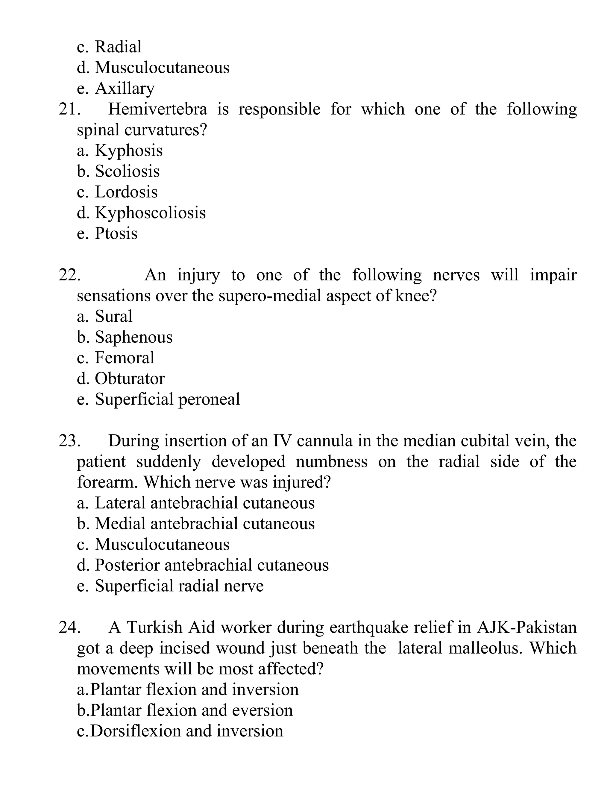c. Radial
d. Musculocutaneous
e. Axillary
21. Hemivertebra is responsible for which one of the following
spinal curvatures?
a. Kyphosis
b. Scoliosis
c. Lordosis
d. Kyphoscoliosis
e. Ptosis
22. An injury to one of the following nerves will impair
sensations over the supero-medial aspect of knee?
a. Sural
b. Saphenous
c. Femoral
d. Obturator
e. Superficial peroneal
23. During insertion of an IV cannula in the median cubital vein, the
patient suddenly developed numbness on the radial side of the
forearm. Which nerve was injured?
a. Lateral antebrachial cutaneous
b. Medial antebrachial cutaneous
c. Musculocutaneous
d. Posterior antebrachial cutaneous
e. Superficial radial nerve
24. A Turkish Aid worker during earthquake relief in AJK-Pakistan
got a deep incised wound just beneath the lateral malleolus. Which
movements will be most affected?
a.Plantar flexion and inversion
b.Plantar flexion and eversion
c.Dorsiflexion and inversion
 