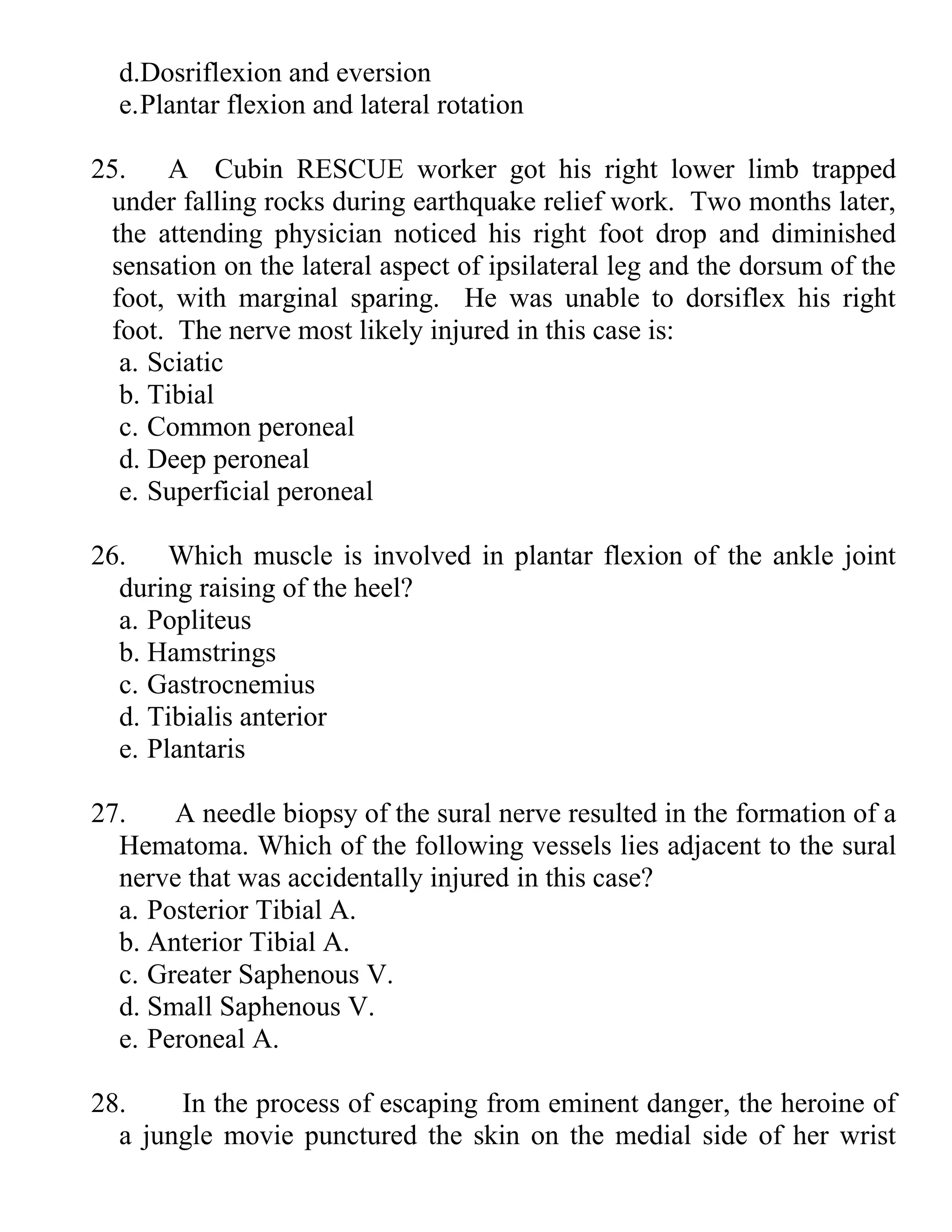 d.Dosriflexion and eversion
e.Plantar flexion and lateral rotation
25. A Cubin RESCUE worker got his right lower limb trapped
under falling rocks during earthquake relief work. Two months later,
the attending physician noticed his right foot drop and diminished
sensation on the lateral aspect of ipsilateral leg and the dorsum of the
foot, with marginal sparing. He was unable to dorsiflex his right
foot. The nerve most likely injured in this case is:
a. Sciatic
b. Tibial
c. Common peroneal
d. Deep peroneal
e. Superficial peroneal
26. Which muscle is involved in plantar flexion of the ankle joint
during raising of the heel?
a. Popliteus
b. Hamstrings
c. Gastrocnemius
d. Tibialis anterior
e. Plantaris
27. A needle biopsy of the sural nerve resulted in the formation of a
Hematoma. Which of the following vessels lies adjacent to the sural
nerve that was accidentally injured in this case?
a. Posterior Tibial A.
b. Anterior Tibial A.
c. Greater Saphenous V.
d. Small Saphenous V.
e. Peroneal A.
28. In the process of escaping from eminent danger, the heroine of
a jungle movie punctured the skin on the medial side of her wrist
 